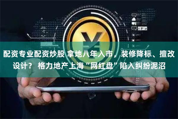 配资专业配资炒股 拿地八年入市，装修降标、擅改设计？ 格力地产上海“网红盘”陷入纠纷泥沼